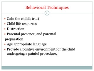 Behavioral Techniques
21

—  Gain the child’s trust
—  Child life resources
—  Distraction
—  Parental presence, and parental

preparation
—  Age appropriate language
—  Provide a positive environment for the child
undergoing a painful procedure.

 