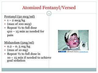 Atomized Fentanyl/Versed
Fentanyl (50 mcg/ml)
—  1 – 2 mcg/kg
—  (max of 100 mcg)  
—  Repeat ½ to full dose
q10 – 15 min as needed for
pain

24

Midazolam (5mg/ml)
—  0.2 – 0. 5 mg/kg
—  (max of 10 mg)
—  Repeat ½ to full dose in
10 – 15 min if needed to achieve
goal sedation

LMA North America, emsworld.com

 
