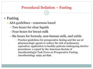 Procedural Sedation – Fasting
26

—  Fasting
¡  ASA guidelines - consensus based
÷ Two hours for clear liquids
÷ Four hours for breast milk
÷ Six hours for formula, non-human milk, and solids
•  Practice guidelines for preoperative fasting and the use of
pharmacologic agents to reduce the risk of pulmonary
aspiration: application to healthy patients undergoing elective
procedures: a report by the American Society of
Anesthesiologist Task Force on Preoperative Fasting.
Anesthesiology 1999; 90:896.

 