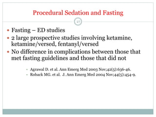 Procedural Sedation and Fasting
27

—  Fasting – ED studies
—  2 large prospective studies involving ketamine,

ketamine/versed, fentanyl/versed
—  No difference in complications between those that
met fasting guidelines and those that did not
•  Agrawal D. et al. Ann Emerg Med 2003 Nov;42(5):636-46.
•  Roback MG. et al. J. Ann Emerg Med 2004 Nov;44(5):454-9.

 