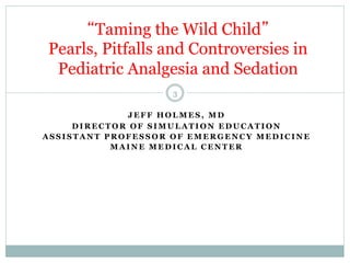 “Taming the Wild Child”
Pearls, Pitfalls and Controversies in
Pediatric Analgesia and Sedation
3
JEFF HOLMES, MD
DIRECTOR OF SIMULATION EDUCATION
ASSISTANT PROFESSOR OF EMERGENCY MEDICINE
MAINE MEDICAL CENTER

 