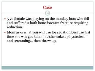 Case
32

—  5 yo female was playing on the monkey bars who fell

and suffered a both bone forearm fracture requiring
reduction.
—  Mom asks what you will use for sedation because last
time she was got ketamine she woke up hysterical
and screaming… then threw up.

 