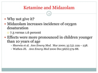 Ketamine and Midazolam
35

—  Why not give it?
—  Midazolam increases incidence of oxygen

desaturation
¡  7.3

versus 1.6 percent

—  Effects were more pronounced in children younger

than 10 years of age
÷  Sherwin

et al. Ann Emerg Med. Mar 2000; 35 (3); 229 – 238.
÷  Wathen JE. Ann Emerg Med 2000 Dec;36(6):579-88.

 
