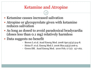 Ketamine and Atropine
36

—  Ketamine causes increased salivation
—  Atropine or glycopyrolate given with ketamine

reduces salivation
—  As long as dosed to avoid paradoxical bradycardia
(doses less than 0.1 mg) relatively harmless
—  Data suggests no benefit
•  Brown L et al. Acad Emerg Med. 2008 Apr;15(4):314-8.
•  Heinz P. et al. Emerg Med J. 2006 Mar;23(3):206-9.
•  Green SM. Acad Emerg Med. 2010 Feb; 17 (2): 157-162.

 