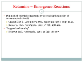 Ketamine – Emergence Reactions
37

—  Diminished emergence reactions by decreasing the amount of

environmental stimuli
¡  Green SM et al. Ann Emerg Med. Sep 1990; 19 (9); 1033-1046.
¡  Kumar A. et al. Anesthesia. 1992; 47 (5): 438-439.
—  “Suggestive dreaming”
¡  Sklar GS et al. Anesthesia. 1981; 26 (2): 183-187.

 