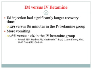 IM versus IV Ketamine
39

—  IM injection had significantly longer recovery

times
¡  129 versus 80 minutes in the IV ketamine group
—  More vomiting
¡  26% versus 12% in the IV ketamine group
•  Roback MG; Wathen JE; MacKenzie T; Bajaj L. Ann Emerg Med.
2006 Nov;48(5):605-12.

 