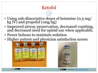 Ketofol
42

—  Using sub-dissociative doses of ketamine (0.5 mg/

kg IV) and propofol (1mg/kg)
—  Improved airway preservation, decreased vomiting,
and decreased need for opioid use when applicable.
—  Fewer boluses to maintain sedation
—  Higher patient and physician satisfaction scores

Schlonz, Wikimedia Commons

JohnOyston, Wikimedia Commons

 
