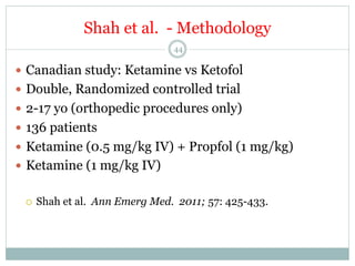 Shah et al. - Methodology
44

—  Canadian study: Ketamine vs Ketofol
—  Double, Randomized controlled trial
—  2-17 yo (orthopedic procedures only)
—  136 patients
—  Ketamine (0.5 mg/kg IV) + Propfol (1 mg/kg)
—  Ketamine (1 mg/kg IV)
¡ 

Shah et al. Ann Emerg Med. 2011; 57: 425-433.

 