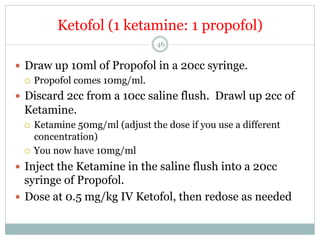 Ketofol (1 ketamine: 1 propofol)
46

—  Draw up 10ml of Propofol in a 20cc syringe.
¡  Propofol comes 10mg/ml.
—  Discard 2cc from a 10cc saline flush. Drawl up 2cc of

Ketamine.
Ketamine 50mg/ml (adjust the dose if you use a different
concentration)
¡  You now have 10mg/ml
¡ 

—  Inject the Ketamine in the saline flush into a 20cc

syringe of Propofol.
—  Dose at 0.5 mg/kg IV Ketofol, then redose as needed

 