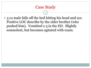 Case Study
47

—  3 yo male falls off the bed hitting his head and eye.

Positive LOC describe by the older brother (who
pushed him). Vomitted x 3 in the ED. Slightly
somnolent, but becomes agitated with exam.

 