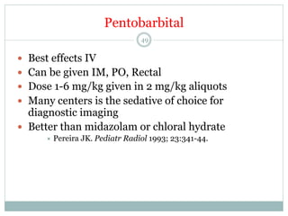 Pentobarbital
49

—  Best effects IV
—  Can be given IM, PO, Rectal
—  Dose 1-6 mg/kg given in 2 mg/kg aliquots
—  Many centers is the sedative of choice for

diagnostic imaging
—  Better than midazolam or chloral hydrate
÷  Pereira

JK. Pediatr Radiol 1993; 23:341-44.

 
