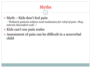 Myths
5

—  Myth – Kids don’t feel pain
- “Pediatric patients seldom need medication for relief of pain. They
tolerate discomfort well...”

—  Kids can’t use pain scales
—  Assessment of pain can be difficult in a nonverbal

child

 