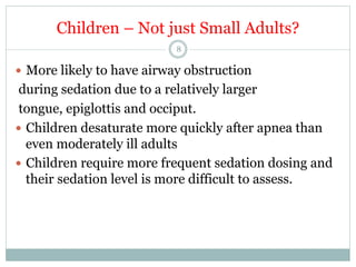 Children – Not just Small Adults?
8

—  More likely to have airway obstruction

during sedation due to a relatively larger
tongue, epiglottis and occiput.
—  Children desaturate more quickly after apnea than
even moderately ill adults
—  Children require more frequent sedation dosing and
their sedation level is more difficult to assess.

 