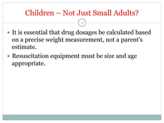 Children – Not Just Small Adults?
9

—  It is essential that drug dosages be calculated based

on a precise weight measurement, not a parent’s
estimate.
—  Resuscitation equipment must be size and age
appropriate.

 
