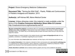 Project: Ghana Emergency Medicine Collaborative
Document Title: “Taming the Wild Child” - Pearls, Pitfalls and Controversies
in Pediatric Analgesia and Sedation, 2013
Author(s): Jeff Holmes MD, Maine Medical Center
License: Unless otherwise noted, this material is made available under the
terms of the Creative Commons Attribution Share Alike-3.0 License:
http://creativecommons.org/licenses/by-sa/3.0/
We have reviewed this material in accordance with U.S. Copyright Law and have tried to maximize your
ability to use, share, and adapt it. These lectures have been modified in the process of making a publicly
shareable version. The citation key on the following slide provides information about how you may share and
adapt this material.
Copyright holders of content included in this material should contact open.michigan@umich.edu with any
questions, corrections, or clarification regarding the use of content.
For more information about how to cite these materials visit http://open.umich.edu/privacy-and-terms-use.
Any medical information in this material is intended to inform and educate and is not a tool for self-diagnosis
or a replacement for medical evaluation, advice, diagnosis or treatment by a healthcare professional. Please
speak to your physician if you have questions about your medical condition.
Viewer discretion is advised: Some medical content is graphic and may not be suitable for all viewers.

 