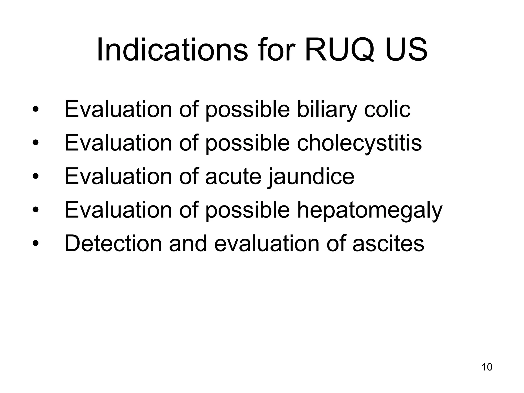 Indications for RUQ US 
• Evaluation of possible biliary colic 
• Evaluation of possible cholecystitis 
• Evaluation of acute jaundice 
• Evaluation of possible hepatomegaly 
• Detection and evaluation of ascites 
10  