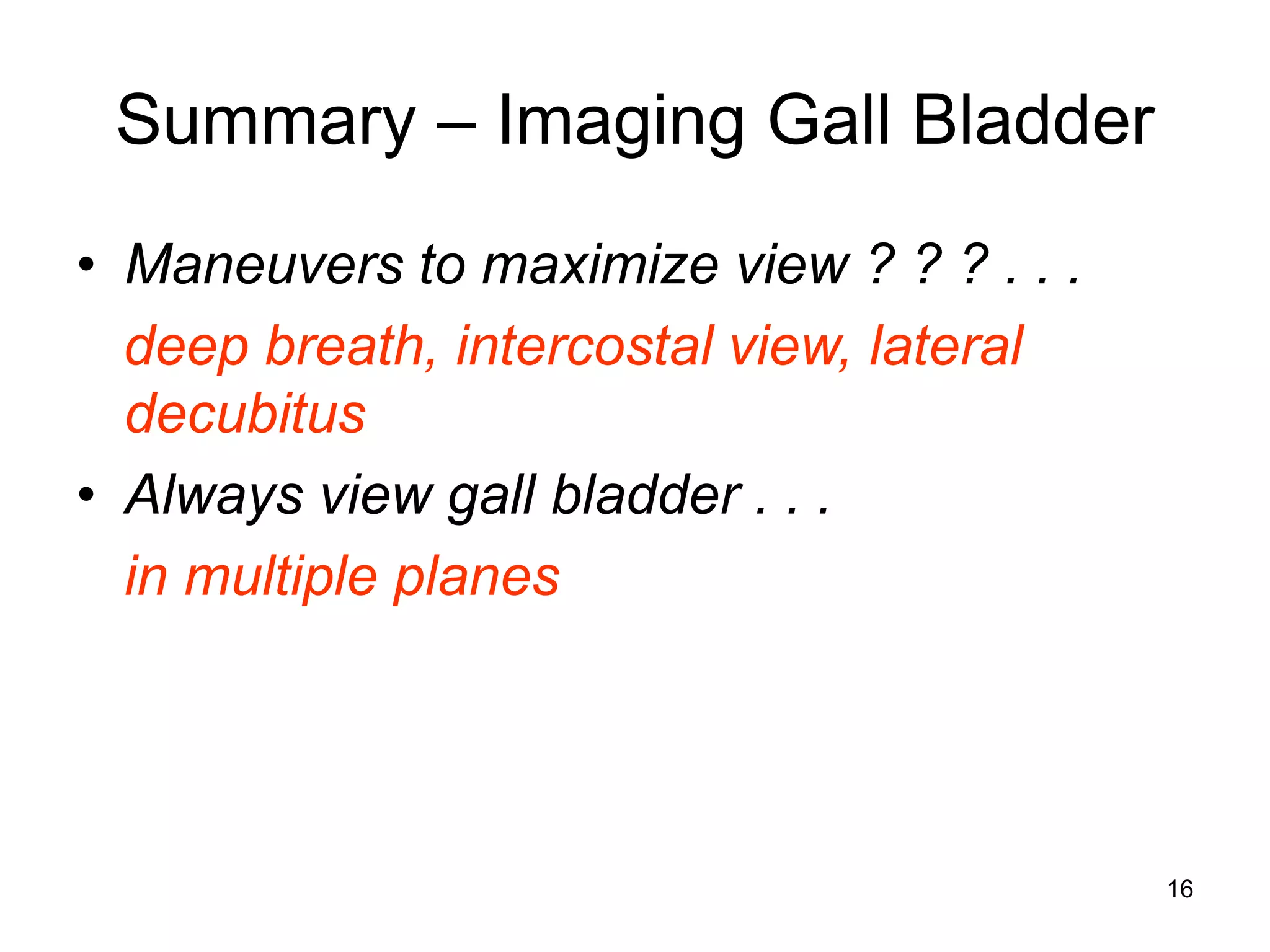 Summary – Imaging Gall Bladder 
•Maneuvers to maximize view ? ? ? . . . 
deep breath, intercostal view, lateral decubitus 
•Always view gall bladder . . . 
in multiple planes 
16  