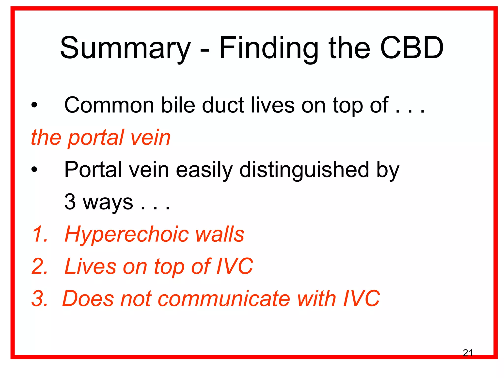 Summary - Finding the CBD 
•Common bile duct lives on top of . . . 
the portal vein 
•Portal vein easily distinguished by 
3 ways . . . 
1.Hyperechoic walls 
2.Lives on top of IVC 
3. Does not communicate with IVC 
21  