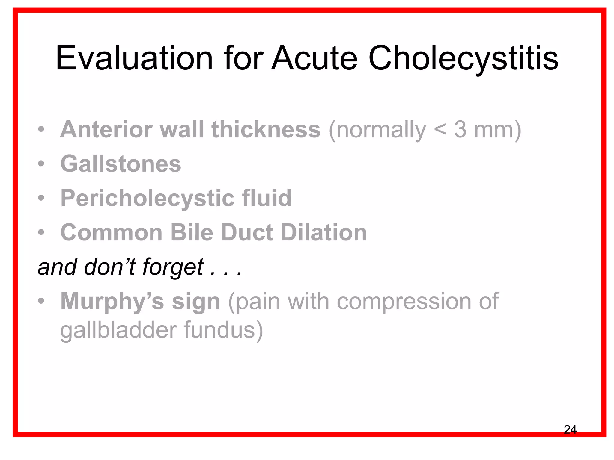 Evaluation for Acute Cholecystitis 
•Anterior wall thickness (normally < 3 mm) 
•Gallstones 
•Pericholecystic fluid 
•Common Bile Duct Dilation 
and don’t forget . . . 
•Murphy’s sign (pain with compression of gallbladder fundus) 
24  