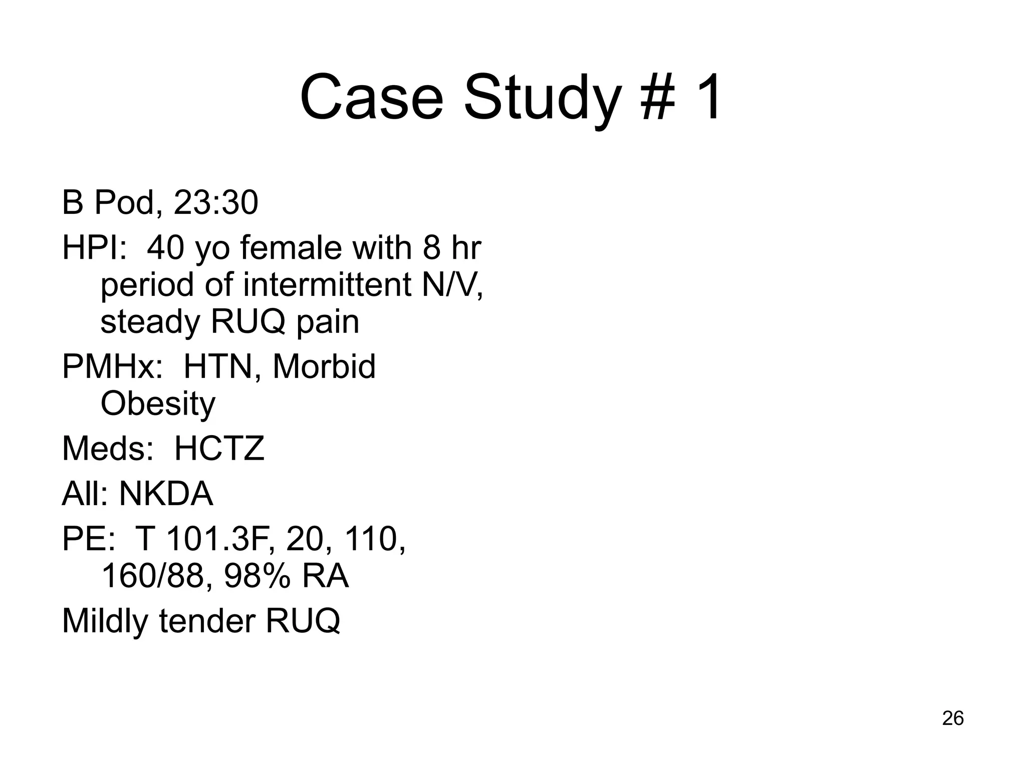 Case Study # 1 
B Pod, 23:30 
HPI: 40 yo female with 8 hr period of intermittent N/V, steady RUQ pain 
PMHx: HTN, Morbid Obesity 
Meds: HCTZ 
All: NKDA 
PE: T 101.3F, 20, 110, 160/88, 98% RA 
Mildly tender RUQ 
26  