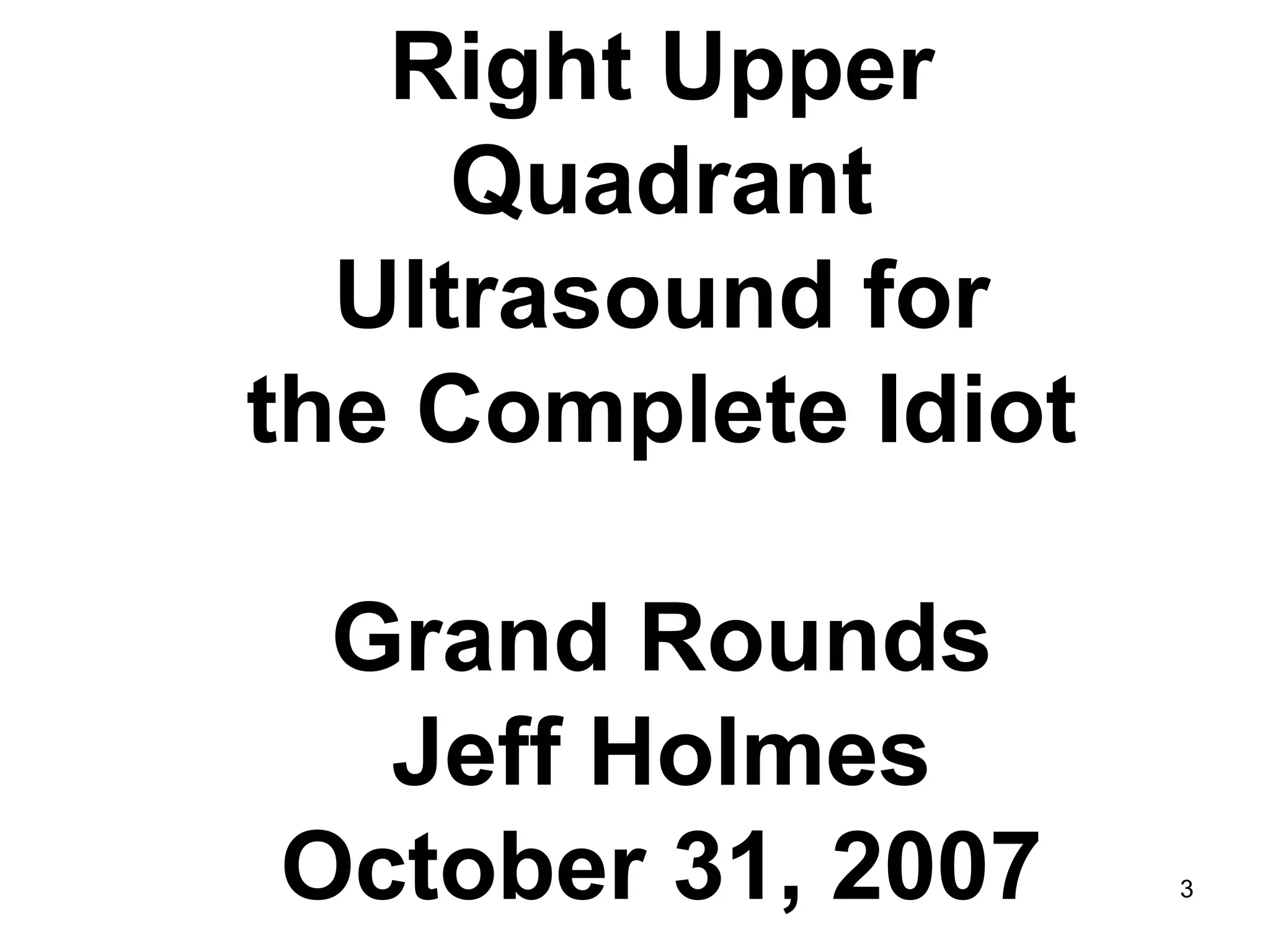 Right Upper Quadrant 
Ultrasound for 
the Complete Idiot 
Grand Rounds 
Jeff Holmes 
October 31, 2007 
3  