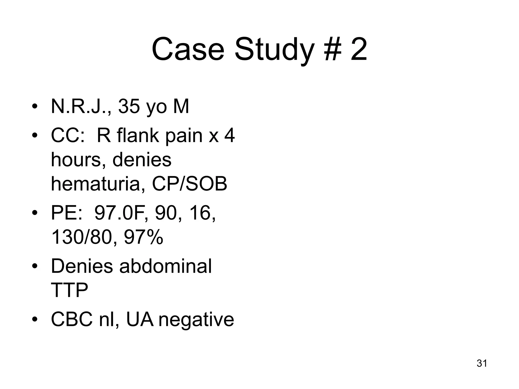 Case Study # 2 
•N.R.J., 35 yo M 
•CC: R flank pain x 4 hours, denies hematuria, CP/SOB 
•PE: 97.0F, 90, 16, 130/80, 97% 
•Denies abdominal TTP 
•CBC nl, UA negative 
31  