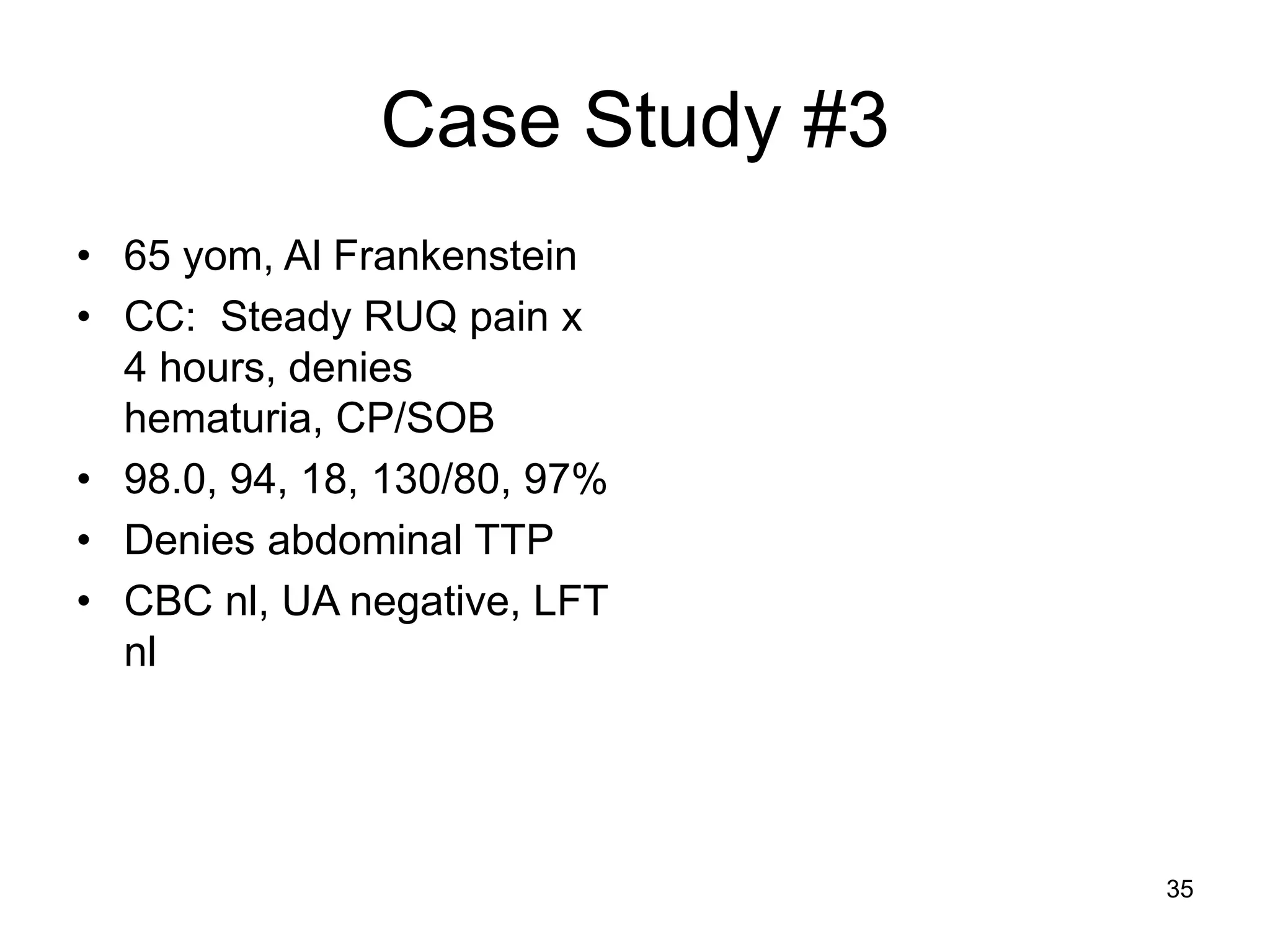 Case Study #3 
•65 yom, Al Frankenstein 
•CC: Steady RUQ pain x 4 hours, denies hematuria, CP/SOB 
•98.0, 94, 18, 130/80, 97% 
•Denies abdominal TTP 
•CBC nl, UA negative, LFT nl 
35  