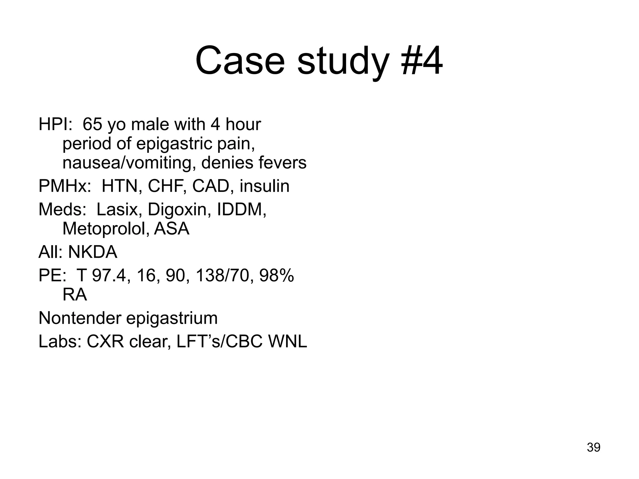Case study #4 
HPI: 65 yo male with 4 hour period of epigastric pain, nausea/vomiting, denies fevers 
PMHx: HTN, CHF, CAD, insulin 
Meds: Lasix, Digoxin, IDDM, Metoprolol, ASA 
All: NKDA 
PE: T 97.4, 16, 90, 138/70, 98% RA 
Nontender epigastrium 
Labs: CXR clear, LFT’s/CBC WNL 
39  