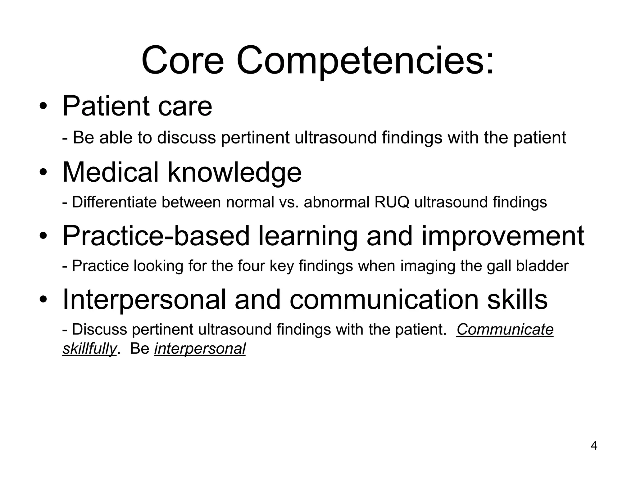 Core Competencies: 
•Patient care 
- Be able to discuss pertinent ultrasound findings with the patient 
•Medical knowledge 
- Differentiate between normal vs. abnormal RUQ ultrasound findings 
•Practice-based learning and improvement 
- Practice looking for the four key findings when imaging the gall bladder 
•Interpersonal and communication skills 
- Discuss pertinent ultrasound findings with the patient. Communicate skillfully. Be interpersonal 
4  