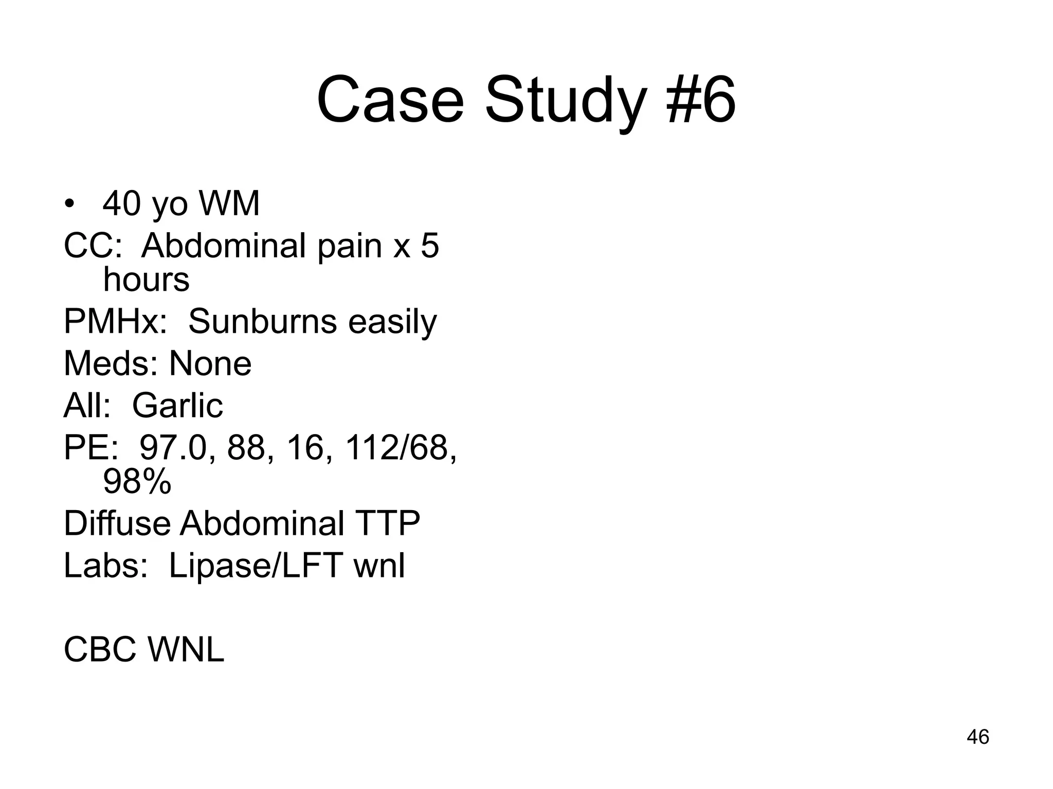 Case Study #6 
•40 yo WM 
CC: Abdominal pain x 5 hours 
PMHx: Sunburns easily 
Meds: None 
All: Garlic 
PE: 97.0, 88, 16, 112/68, 98% 
Diffuse Abdominal TTP 
Labs: Lipase/LFT wnl 
CBC WNL 
46  