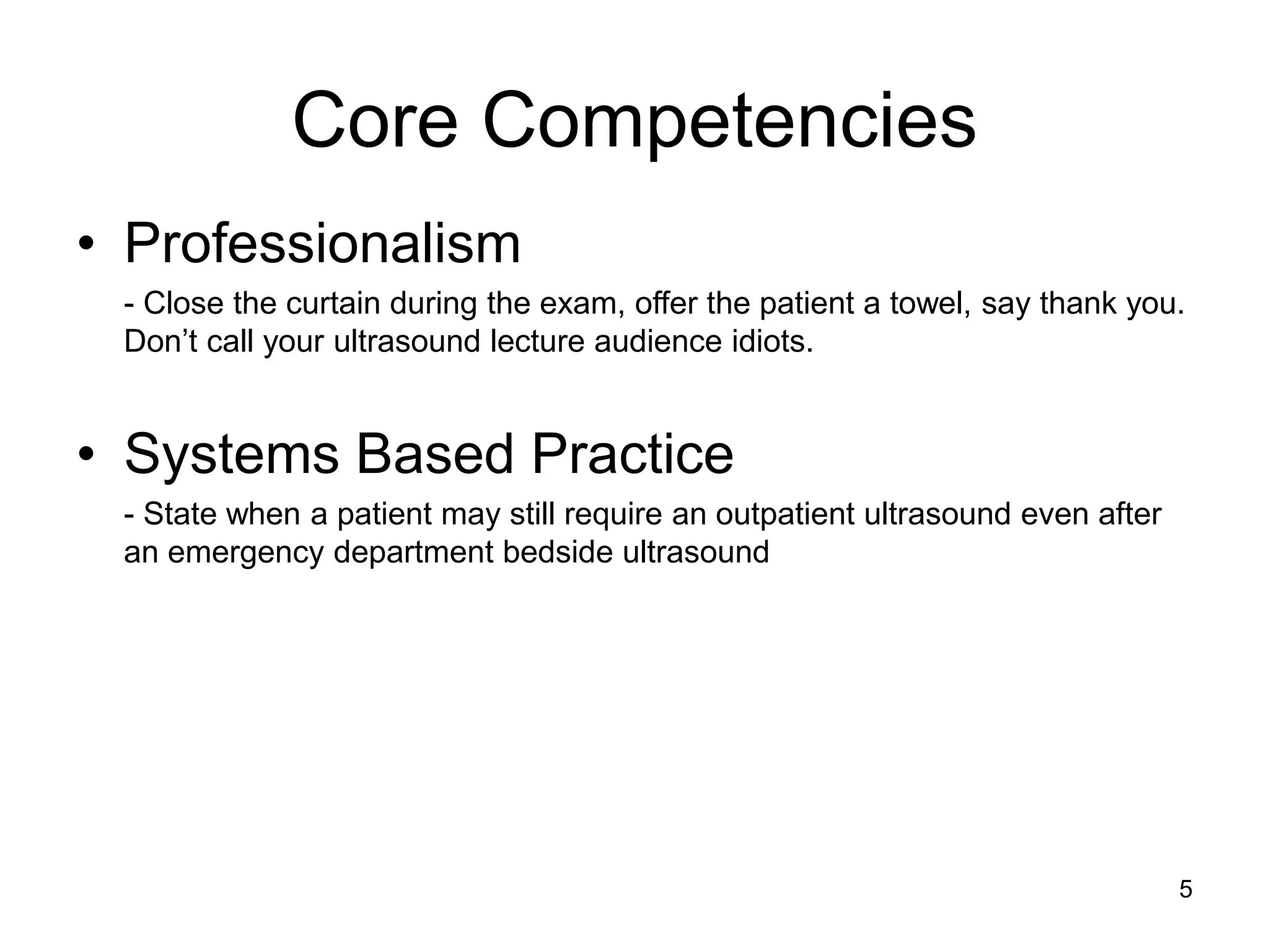 Core Competencies 
•Professionalism 
- Close the curtain during the exam, offer the patient a towel, say thank you. Don’t call your ultrasound lecture audience idiots. 
•Systems Based Practice 
- State when a patient may still require an outpatient ultrasound even after an emergency department bedside ultrasound 
5  