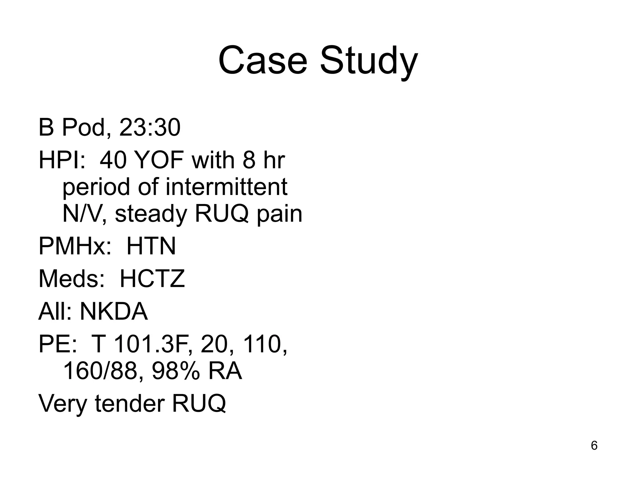 Case Study 
B Pod, 23:30 
HPI: 40 YOF with 8 hr period of intermittent N/V, steady RUQ pain 
PMHx: HTN 
Meds: HCTZ 
All: NKDA 
PE: T 101.3F, 20, 110, 160/88, 98% RA 
Very tender RUQ 
6  
