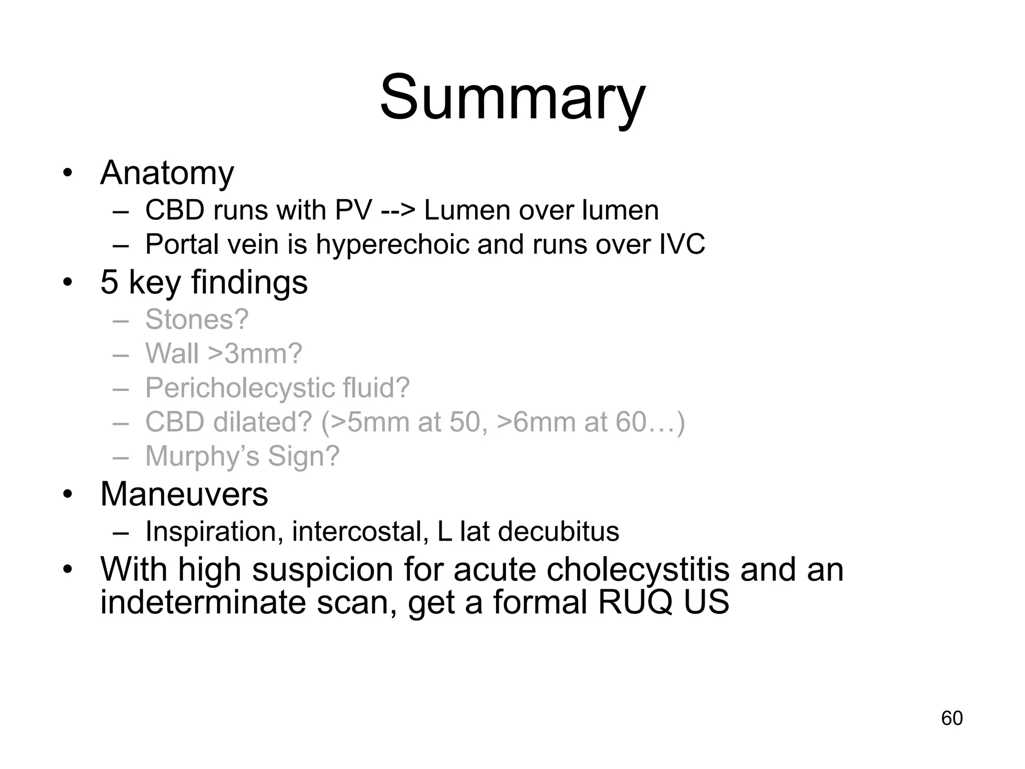 Summary 
•Anatomy 
–CBD runs with PV --> Lumen over lumen 
–Portal vein is hyperechoic and runs over IVC 
•5 key findings 
–Stones? 
–Wall >3mm? 
–Pericholecystic fluid? 
–CBD dilated? (>5mm at 50, >6mm at 60…) 
–Murphy’s Sign? 
•Maneuvers 
–Inspiration, intercostal, L lat decubitus 
•With high suspicion for acute cholecystitis and an indeterminate scan, get a formal RUQ US 
60  