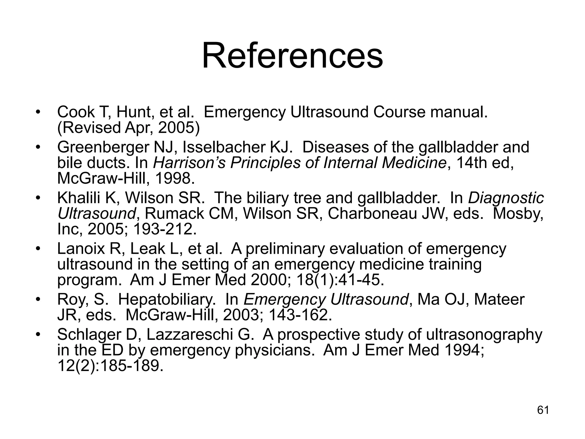 References 
•Cook T, Hunt, et al. Emergency Ultrasound Course manual. (Revised Apr, 2005) 
•Greenberger NJ, Isselbacher KJ. Diseases of the gallbladder and bile ducts. In Harrison’s Principles of Internal Medicine, 14th ed, McGraw-Hill, 1998. 
•Khalili K, Wilson SR. The biliary tree and gallbladder. In Diagnostic Ultrasound, Rumack CM, Wilson SR, Charboneau JW, eds. Mosby, Inc, 2005; 193-212. 
•Lanoix R, Leak L, et al. A preliminary evaluation of emergency ultrasound in the setting of an emergency medicine training program. Am J Emer Med 2000; 18(1):41-45. 
•Roy, S. Hepatobiliary. In Emergency Ultrasound, Ma OJ, Mateer JR, eds. McGraw-Hill, 2003; 143-162. 
•Schlager D, Lazzareschi G. A prospective study of ultrasonography in the ED by emergency physicians. Am J Emer Med 1994; 12(2):185-189. 
61  