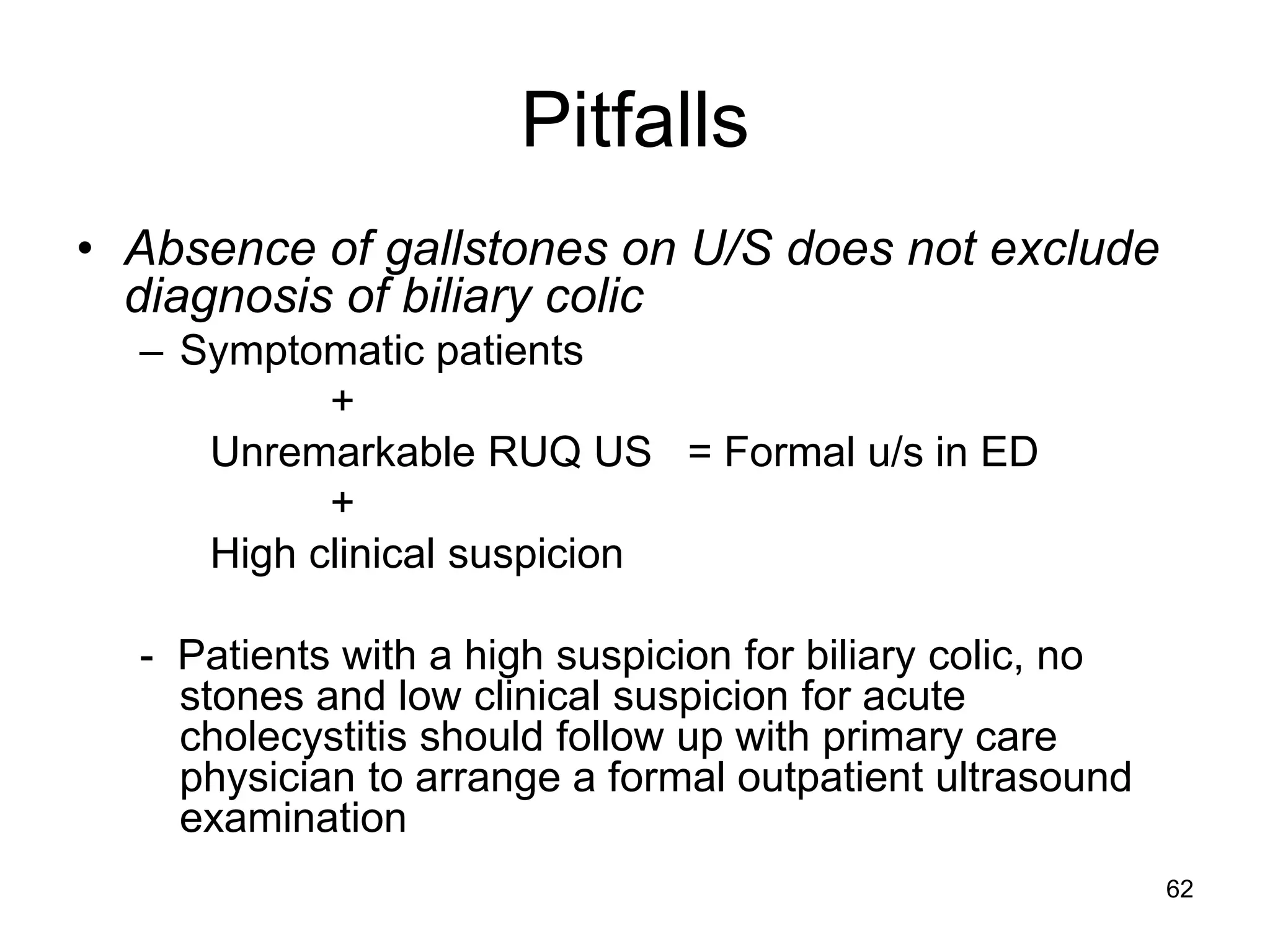 Pitfalls 
•Absence of gallstones on U/S does not exclude diagnosis of biliary colic 
–Symptomatic patients 
+ 
Unremarkable RUQ US = Formal u/s in ED 
+ 
High clinical suspicion 
- Patients with a high suspicion for biliary colic, no stones and low clinical suspicion for acute cholecystitis should follow up with primary care physician to arrange a formal outpatient ultrasound examination 
62  