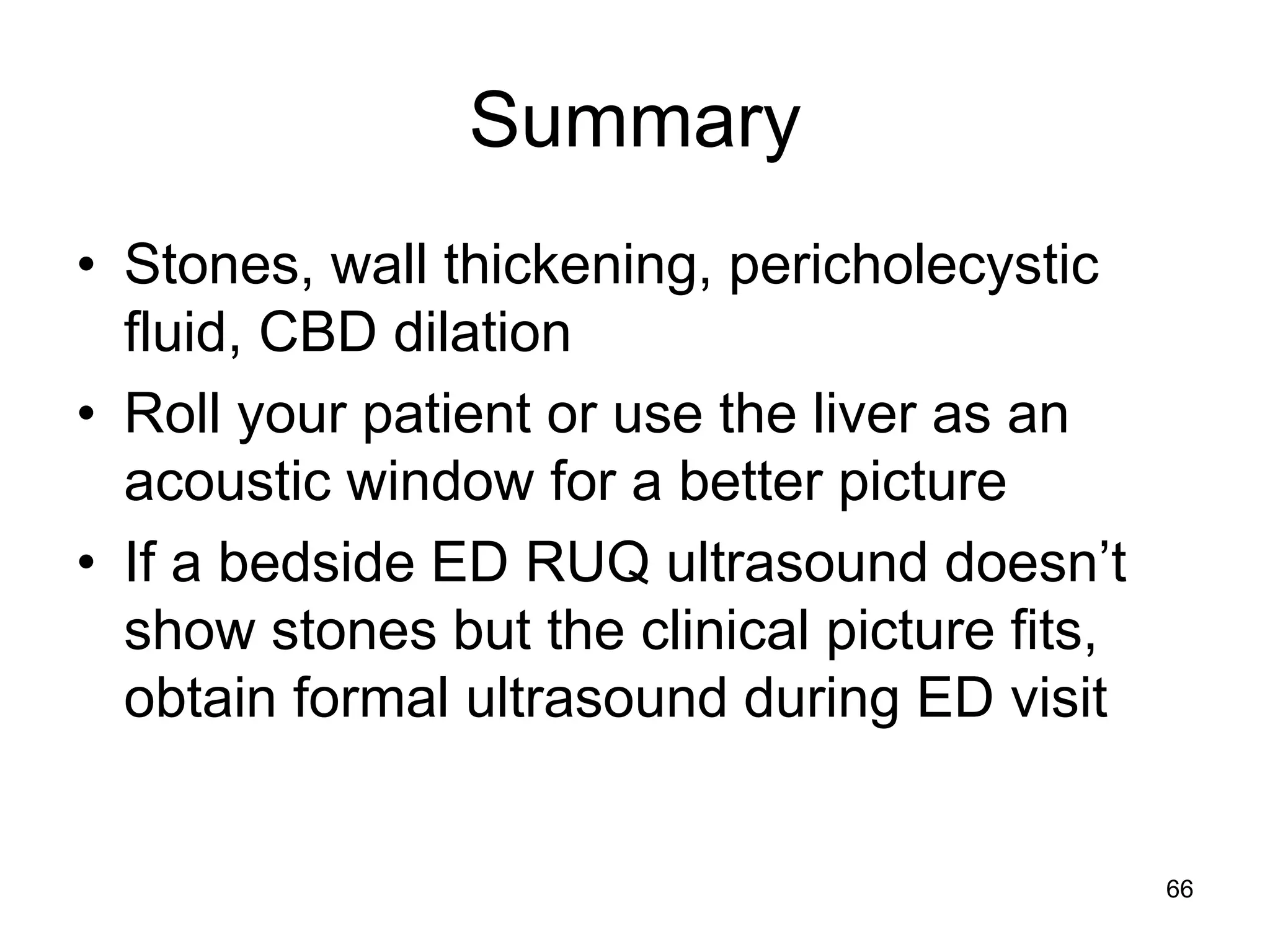 Summary 
•Stones, wall thickening, pericholecystic fluid, CBD dilation 
•Roll your patient or use the liver as an acoustic window for a better picture 
•If a bedside ED RUQ ultrasound doesn’t show stones but the clinical picture fits, obtain formal ultrasound during ED visit 
66  