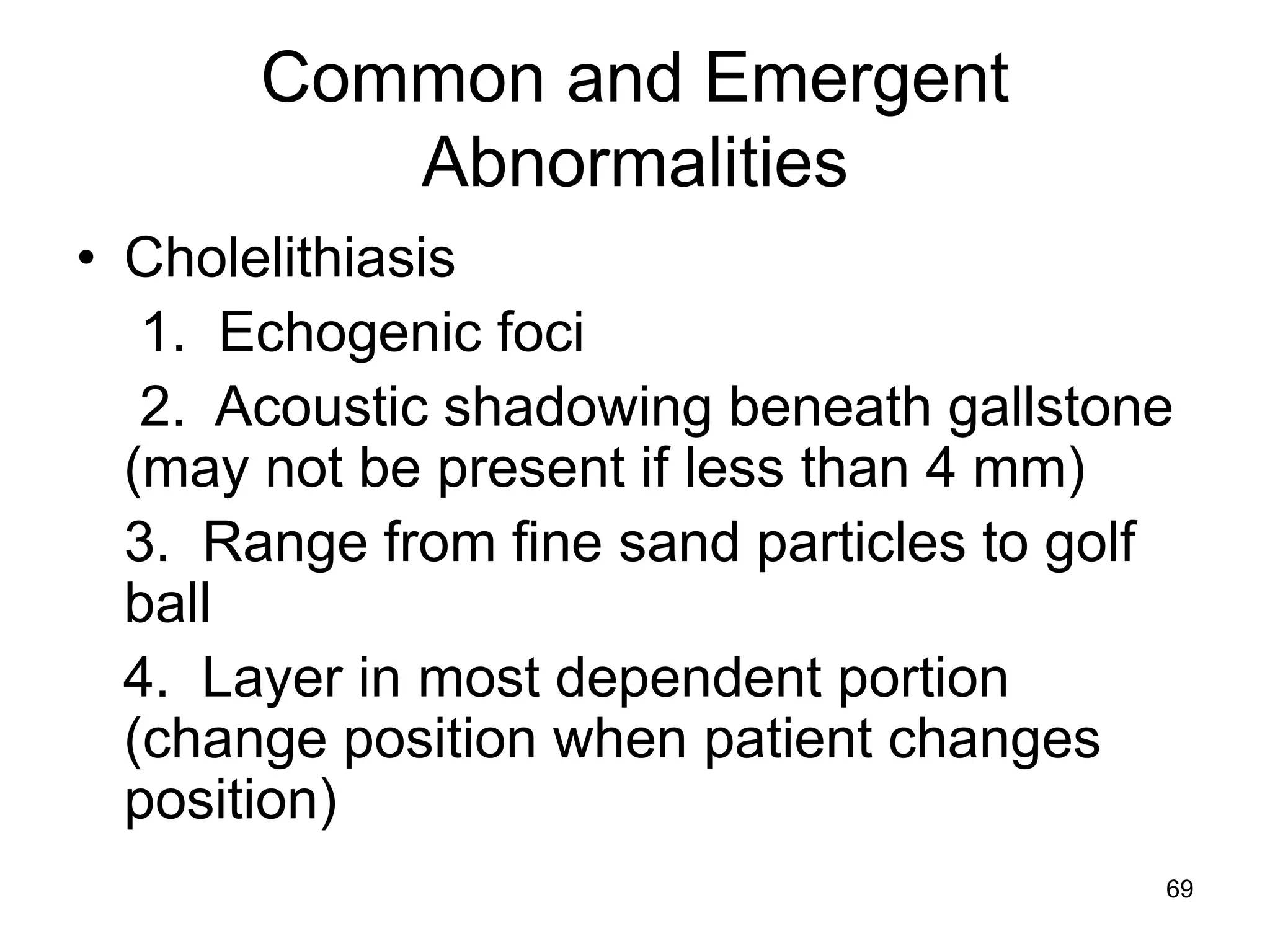 Common and Emergent Abnormalities 
•Cholelithiasis 
1. Echogenic foci 
2. Acoustic shadowing beneath gallstone (may not be present if less than 4 mm) 
3. Range from fine sand particles to golf ball 
4. Layer in most dependent portion (change position when patient changes position) 
69  