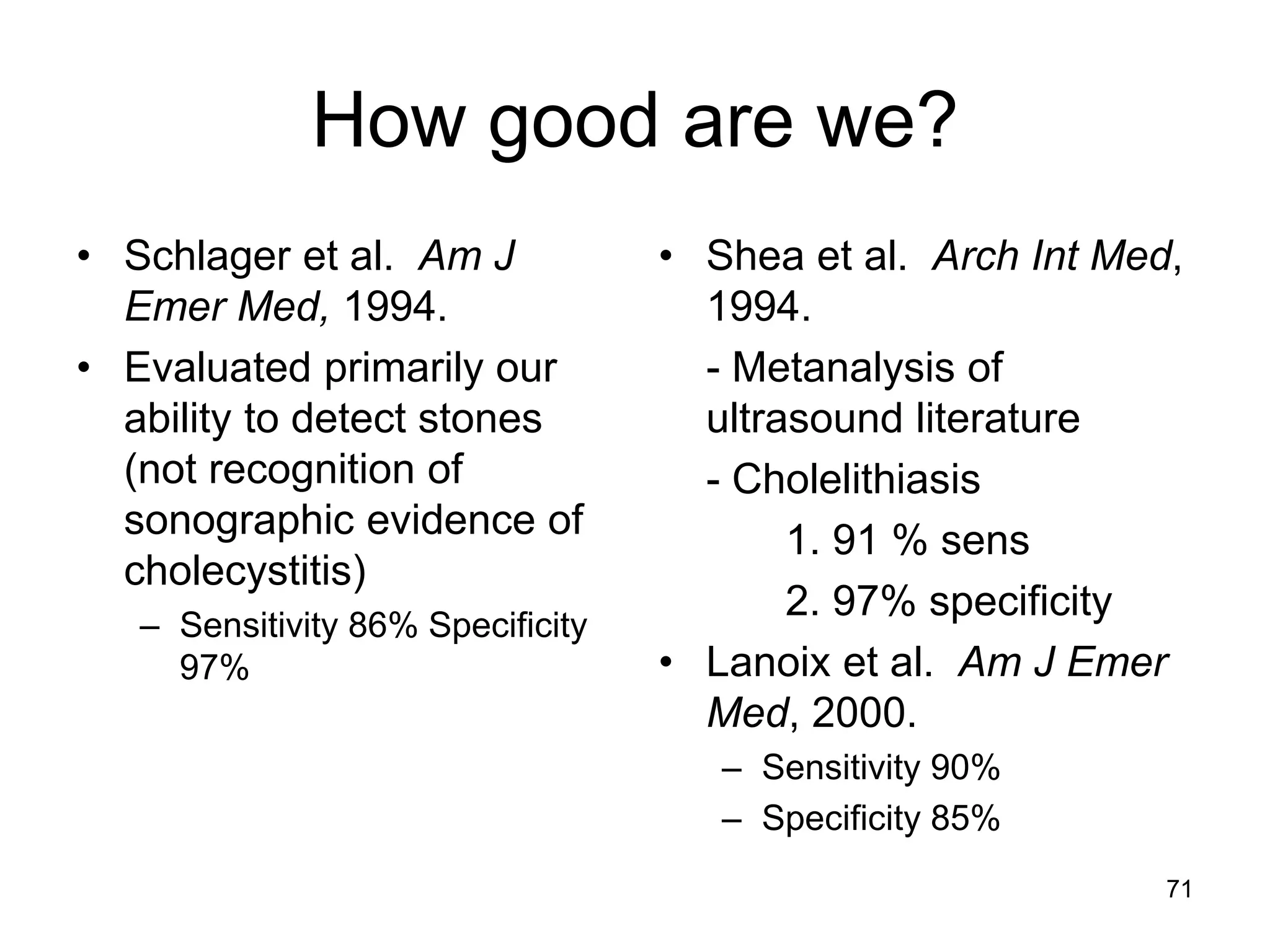 How good are we? 
•Schlager et al. Am J Emer Med, 1994. 
•Evaluated primarily our ability to detect stones (not recognition of sonographic evidence of cholecystitis) 
–Sensitivity 86% Specificity 97% 
•Shea et al. Arch Int Med, 1994. 
- Metanalysis of ultrasound literature 
- Cholelithiasis 
1. 91 % sens 
2. 97% specificity 
•Lanoix et al. Am J Emer Med, 2000. 
–Sensitivity 90% 
–Specificity 85% 
71  