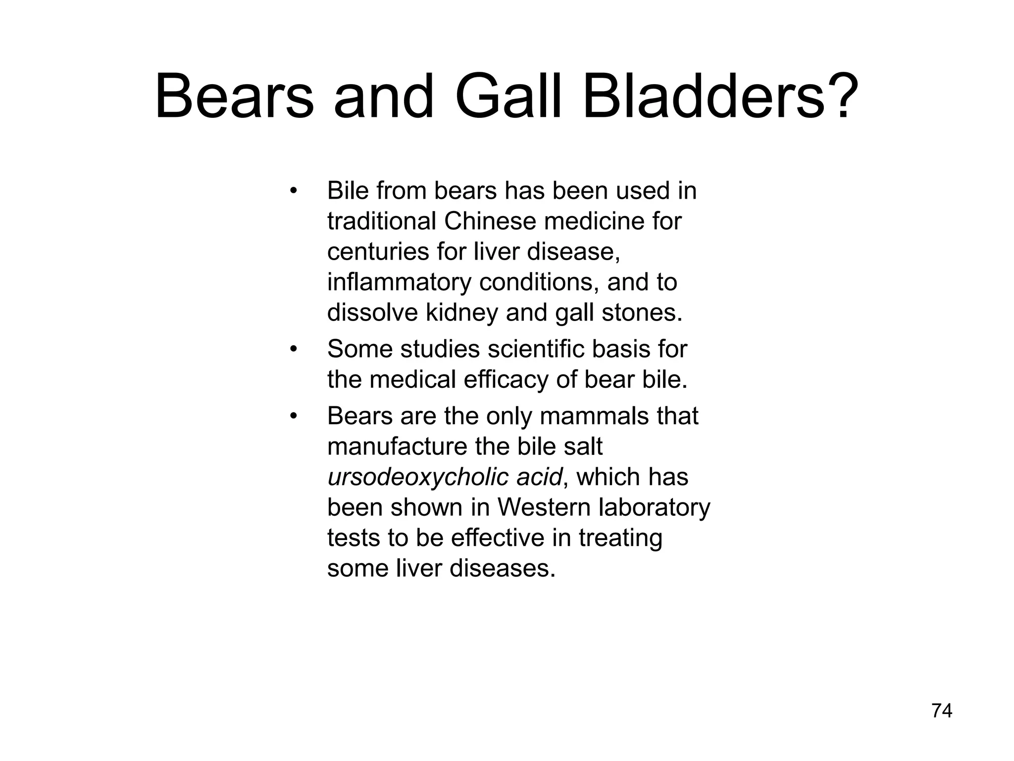 Bears and Gall Bladders? 
•Bile from bears has been used in traditional Chinese medicine for centuries for liver disease, inflammatory conditions, and to dissolve kidney and gall stones. 
•Some studies scientific basis for the medical efficacy of bear bile. 
•Bears are the only mammals that manufacture the bile salt ursodeoxycholic acid, which has been shown in Western laboratory tests to be effective in treating some liver diseases. 
74  