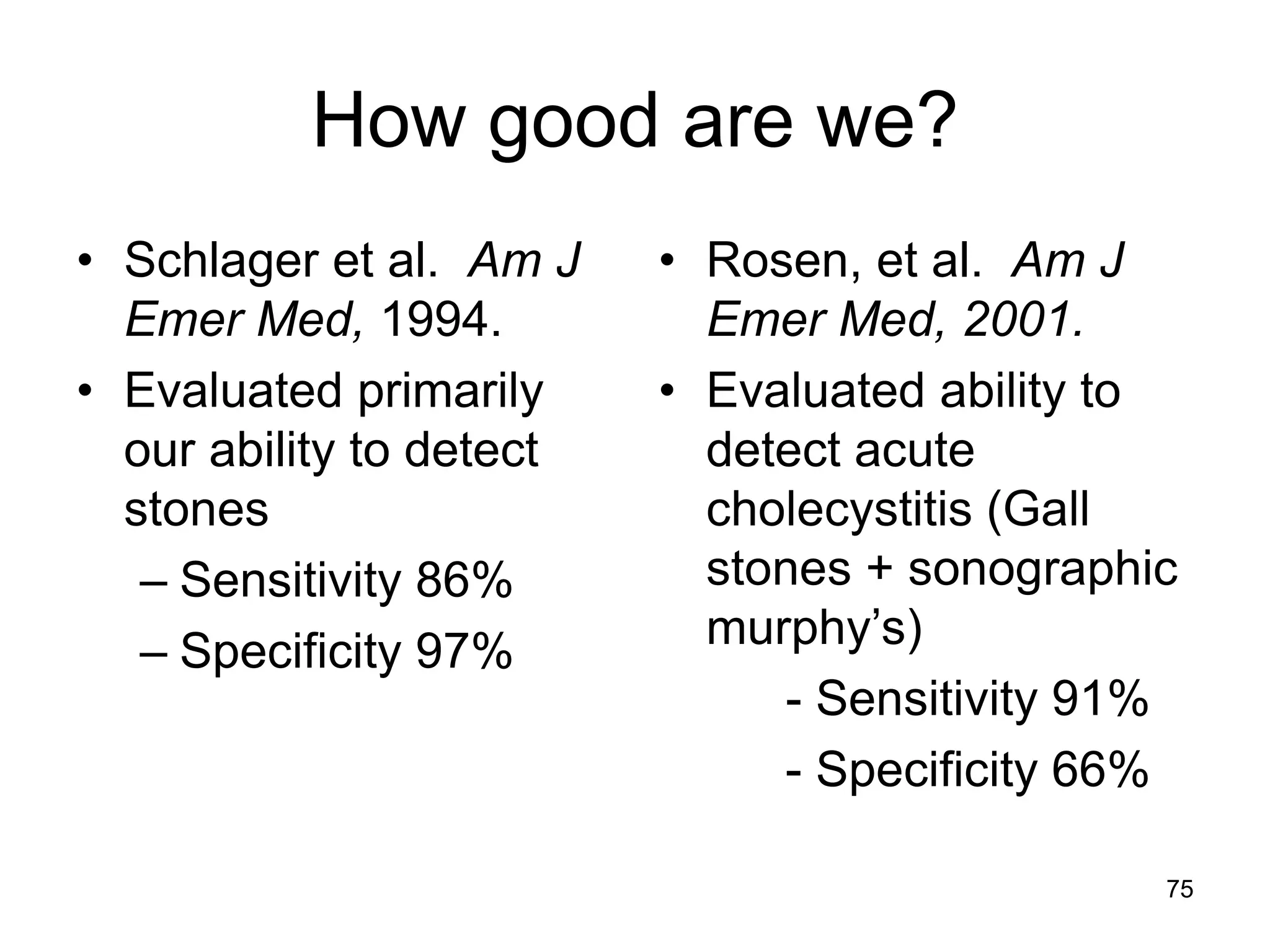 How good are we? 
•Schlager et al. Am J Emer Med, 1994. 
•Evaluated primarily our ability to detect stones 
–Sensitivity 86% 
–Specificity 97% 
•Rosen, et al. Am J Emer Med, 2001. 
•Evaluated ability to detect acute cholecystitis (Gall stones + sonographic murphy’s) 
- Sensitivity 91% 
- Specificity 66% 
75 