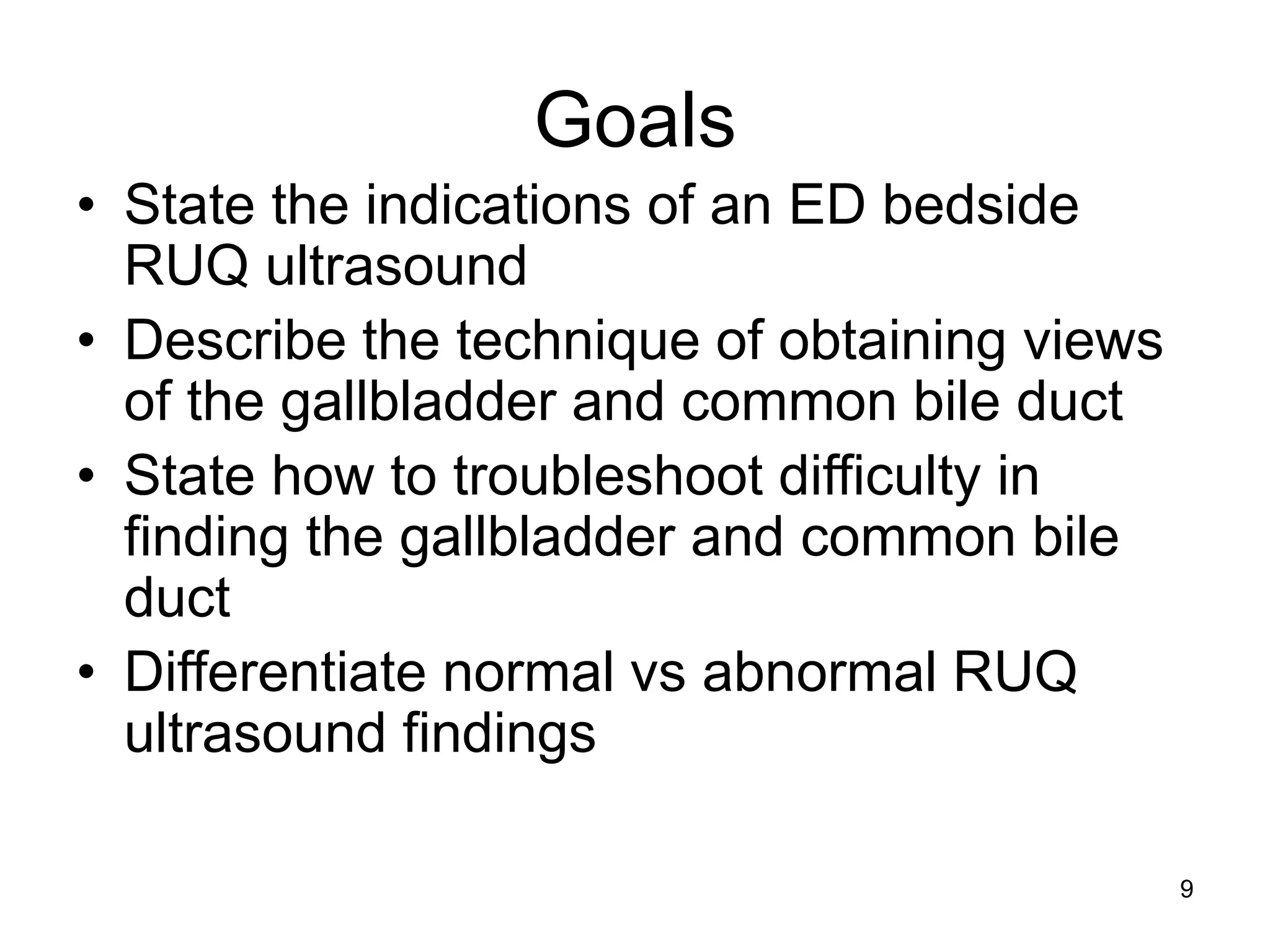 Goals 
•State the indications of an ED bedside RUQ ultrasound 
•Describe the technique of obtaining views of the gallbladder and common bile duct 
•State how to troubleshoot difficulty in finding the gallbladder and common bile duct 
•Differentiate normal vs abnormal RUQ ultrasound findings 
9  
