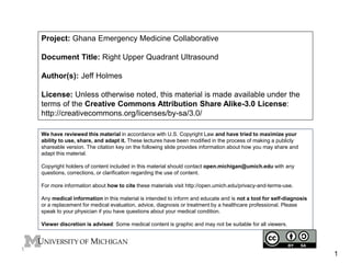 Project: Ghana Emergency Medicine Collaborative 
Document Title: Right Upper Quadrant Ultrasound 
Author(s): Jeff Holmes 
License: Unless otherwise noted, this material is made available under the 
terms of the Creative Commons Attribution Share Alike-3.0 License: 
http://creativecommons.org/licenses/by-sa/3.0/ 
We have reviewed this material in accordance with U.S. Copyright Law and have tried to maximize your 
ability to use, share, and adapt it. These lectures have been modified in the process of making a publicly 
shareable version. The citation key on the following slide provides information about how you may share and 
adapt this material. 
Copyright holders of content included in this material should contact open.michigan@umich.edu with any 
questions, corrections, or clarification regarding the use of content. 
For more information about how to cite these materials visit http://open.umich.edu/privacy-and-terms-use. 
Any medical information in this material is intended to inform and educate and is not a tool for self-diagnosis 
or a replacement for medical evaluation, advice, diagnosis or treatment by a healthcare professional. Please 
speak to your physician if you have questions about your medical condition. 
Viewer discretion is advised: Some medical content is graphic and may not be suitable for all viewers. 
1 
1 
 