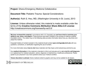 Project: Ghana Emergency Medicine Collaborative
Document Title: Pediatric Trauma: Special Considerations
Author(s): Ruth S. Hwu, MD, (Washington University in St. Louis), 2013
License: Unless otherwise noted, this material is made available under the
terms of the Creative Commons Attribution Share Alike-3.0 License:
http://creativecommons.org/licenses/by-sa/3.0/
We have reviewed this material in accordance with U.S. Copyright Law and have tried to maximize your
ability to use, share, and adapt it. These lectures have been modified in the process of making a publicly
shareable version. The citation key on the following slide provides information about how you may share and
adapt this material.
Copyright holders of content included in this material should contact open.michigan@umich.edu with any
questions, corrections, or clarification regarding the use of content.
For more information about how to cite these materials visit http://open.umich.edu/privacy-and-terms-use.
Any medical information in this material is intended to inform and educate and is not a tool for self-diagnosis
or a replacement for medical evaluation, advice, diagnosis or treatment by a healthcare professional. Please
speak to your physician if you have questions about your medical condition.
Viewer discretion is advised: Some medical content is graphic and may not be suitable for all viewers.
1
 