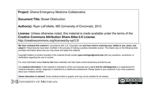 Project: Ghana Emergency Medicine Collaborative
Document Title: Bowel Obstruction
Author(s): Ryan LaFollette, MD (University of Cincinnati), 2013
License: Unless otherwise noted, this material is made available under the terms of the
Creative Commons Attribution Share Alike-3.0 License:
http://creativecommons.org/licenses/by-sa/3.0/
We have reviewed this material in accordance with U.S. Copyright Law and have tried to maximize your ability to use, share, and
adapt it. These lectures have been modified in the process of making a publicly shareable version. The citation key on the following slide
provides information about how you may share and adapt this material.
Copyright holders of content included in this material should contact open.michigan@umich.edu with any questions, corrections, or
clarification regarding the use of content.
For more information about how to cite these materials visit http://open.umich.edu/privacy-and-terms-use.
Any medical information in this material is intended to inform and educate and is not a tool for self-diagnosis or a replacement for
medical evaluation, advice, diagnosis or treatment by a healthcare professional. Please speak to your physician if you have questions
about your medical condition.
Viewer discretion is advised: Some medical content is graphic and may not be suitable for all viewers.
1
 
