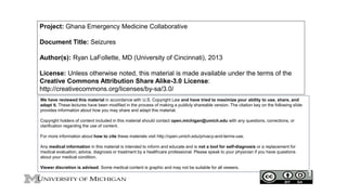 Project: Ghana Emergency Medicine Collaborative
Document Title: Seizures
Author(s): Ryan LaFollette, MD (University of Cincinnati), 2013
License: Unless otherwise noted, this material is made available under the terms of the
Creative Commons Attribution Share Alike-3.0 License:
http://creativecommons.org/licenses/by-sa/3.0/
We have reviewed this material in accordance with U.S. Copyright Law and have tried to maximize your ability to use, share, and
adapt it. These lectures have been modified in the process of making a publicly shareable version. The citation key on the following slide
provides information about how you may share and adapt this material.
Copyright holders of content included in this material should contact open.michigan@umich.edu with any questions, corrections, or
clarification regarding the use of content.
For more information about how to cite these materials visit http://open.umich.edu/privacy-and-terms-use.
Any medical information in this material is intended to inform and educate and is not a tool for self-diagnosis or a replacement for
medical evaluation, advice, diagnosis or treatment by a healthcare professional. Please speak to your physician if you have questions
about your medical condition.
Viewer discretion is advised: Some medical content is graphic and may not be suitable for all viewers.
1
 