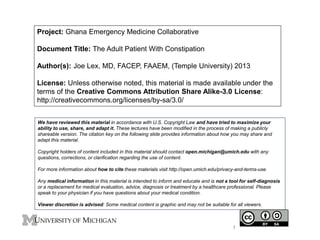 Project: Ghana Emergency Medicine Collaborative
Document Title: The Adult Patient With Constipation
Author(s): Joe Lex, MD, FACEP, FAAEM, (Temple University) 2013
License: Unless otherwise noted, this material is made available under the
terms of the Creative Commons Attribution Share Alike-3.0 License:
http://creativecommons.org/licenses/by-sa/3.0/
We have reviewed this material in accordance with U.S. Copyright Law and have tried to maximize your
ability to use, share, and adapt it. These lectures have been modified in the process of making a publicly
shareable version. The citation key on the following slide provides information about how you may share and
adapt this material.
Copyright holders of content included in this material should contact open.michigan@umich.edu with any
questions, corrections, or clarification regarding the use of content.
For more information about how to cite these materials visit http://open.umich.edu/privacy-and-terms-use.
Any medical information in this material is intended to inform and educate and is not a tool for self-diagnosis
or a replacement for medical evaluation, advice, diagnosis or treatment by a healthcare professional. Please
speak to your physician if you have questions about your medical condition.
Viewer discretion is advised: Some medical content is graphic and may not be suitable for all viewers.
1
 