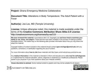 Project: Ghana Emergency Medicine Collaborative 
Document Title: Alterations in Body Temperature: The Adult Patient with a 
Fever 
Author(s): Joe Lex, MD (Temple University) 
License: Unless otherwise noted, this material is made available under the 
terms of the Creative Commons Attribution Share Alike-3.0 License: 
http://creativecommons.org/licenses/by-sa/3.0/ 
We have reviewed this material in accordance with U.S. Copyright Law and have tried to maximize your 
ability to use, share, and adapt it. These lectures have been modified in the process of making a publicly 
shareable version. The citation key on the following slide provides information about how you may share and 
adapt this material. 
Copyright holders of content included in this material should contact open.michigan@umich.edu with any 
questions, corrections, or clarification regarding the use of content. 
For more information about how to cite these materials visit http://open.umich.edu/privacy-and-terms-use. 
Any medical information in this material is intended to inform and educate and is not a tool for self-diagnosis 
or a replacement for medical evaluation, advice, diagnosis or treatment by a healthcare professional. Please 
speak to your physician if you have questions about your medical condition. 
Viewer discretion is advised: Some medical content is graphic and may not be suitable for all viewers. 
1 
 