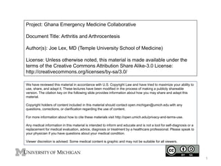Project: Ghana Emergency Medicine Collaborative 
Document Title: Arthritis and Arthrocentesis 
Author(s): Joe Lex, MD (Temple University School of Medicine) 
License: Unless otherwise noted, this material is made available under the 
terms of the Creative Commons Attribution Share Alike-3.0 License: 
http://creativecommons.org/licenses/by-sa/3.0/ 
We have reviewed this material in accordance with U.S. Copyright Law and have tried to maximize your ability to 
use, share, and adapt it. These lectures have been modified in the process of making a publicly shareable 
version. The citation key on the following slide provides information about how you may share and adapt this 
material. 
Copyright holders of content included in this material should contact open.michigan@umich.edu with any 
questions, corrections, or clarification regarding the use of content. 
For more information about how to cite these materials visit http://open.umich.edu/privacy-and-terms-use. 
Any medical information in this material is intended to inform and educate and is not a tool for self-diagnosis or a 
replacement for medical evaluation, advice, diagnosis or treatment by a healthcare professional. Please speak to 
your physician if you have questions about your medical condition. 
Viewer discretion is advised: Some medical content is graphic and may not be suitable for all viewers. 
1 
 