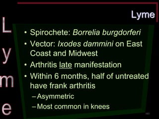 Lyme •Spirochete: Borrelia burgdorferi •Vector: Ixodes dammini on East Coast and Midwest •Arthritis late manifestation •Within 6 months, half of untreated have frank arthritis –Asymmetric –Most common in knees 
103  