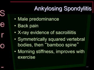 Ankylosing Spondylitis •Male predominance •Back pain •X-ray evidence of sacroiliitis •Symmetrically squared vertebral bodies, then “bamboo spine” •Morning stiffness, improves with exercise 
109  